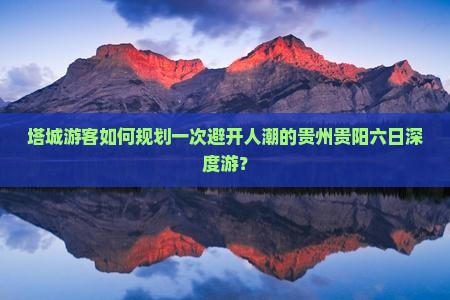塔城游客如何规划一次避开人潮的贵州贵阳六日深度游？