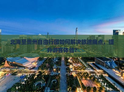 北海至贵州自由行团如何解决旅途痛点，提升游客体验？