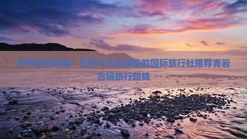 贵州旅游攻略：日照与北京游客的国际旅行社推荐青岩古镇旅行路线