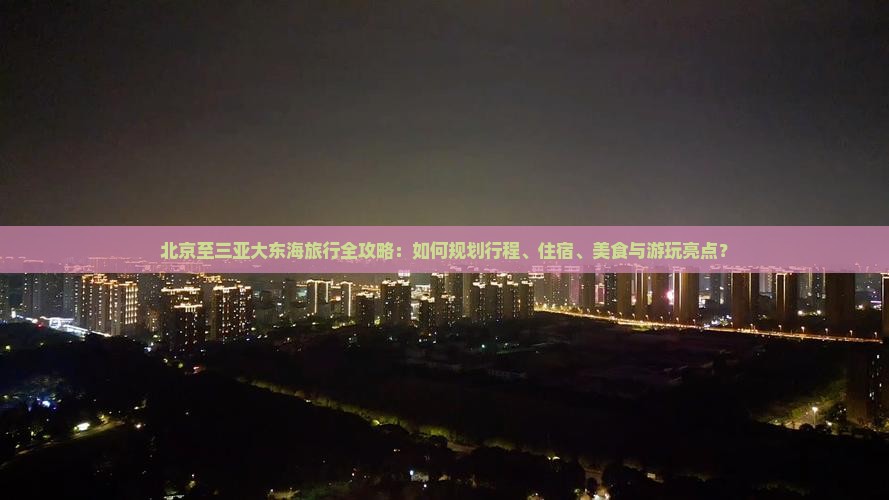 北京至三亚大东海旅行全攻略：如何规划行程、住宿、美食与游玩亮点？