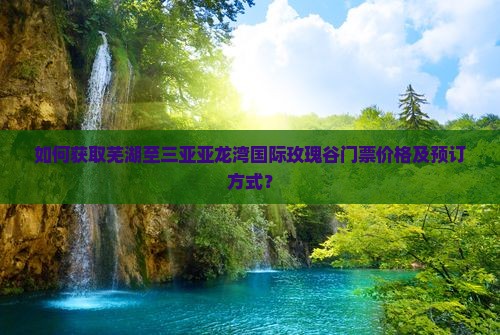 如何获取芜湖至三亚亚龙湾国际玫瑰谷门票价格及预订方式？