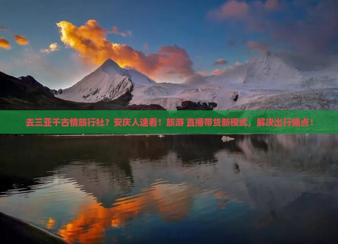 去三亚千古情旅行社？安庆人速看！旅游+直播带货新模式，解决出行痛点！