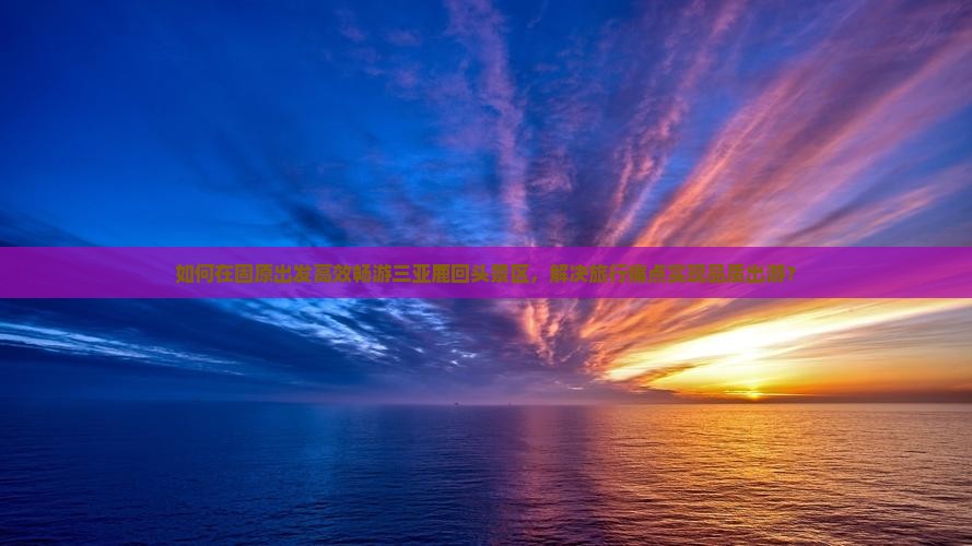 如何在固原出发高效畅游三亚鹿回头景区，解决旅行痛点实现品质出游？