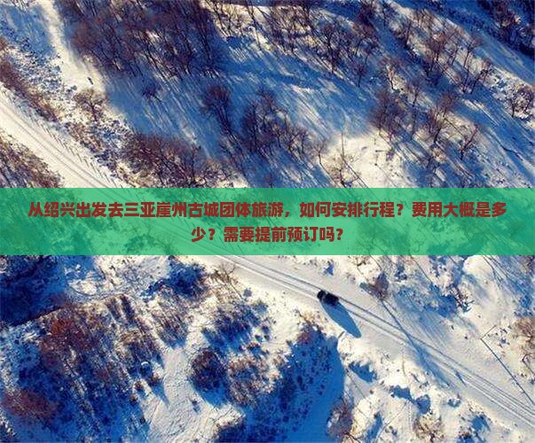 从绍兴出发去三亚崖州古城团体旅游，如何安排行程？费用大概是多少？需要提前预订吗？
