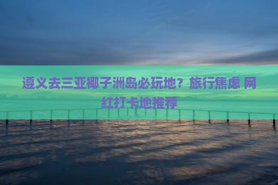 遵义去三亚椰子洲岛必玩地？旅行焦虑+网红打卡地推荐