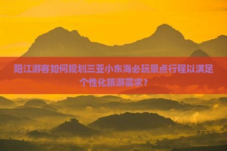 阳江游客如何规划三亚小东海必玩景点行程以满足个性化旅游需求？