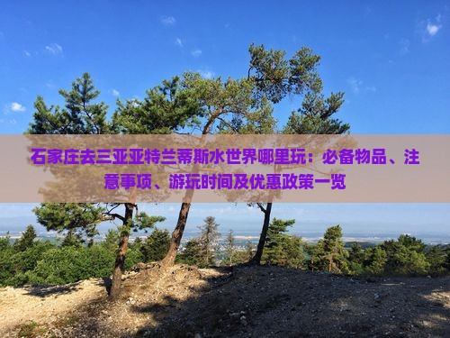 石家庄去三亚亚特兰蒂斯水世界哪里玩：必备物品、注意事项、游玩时间及优惠政策一览