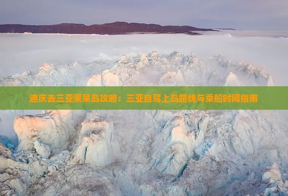 迪庆去三亚呆呆岛攻略：三亚自驾上岛路线与乘船时间指南