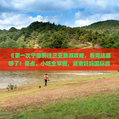 《第一次宁德前往三亚旅游攻略，看完这篇够了！景点、小吃全掌握，湖南妈妈国际旅行社石家庄中山东路营业部推荐》