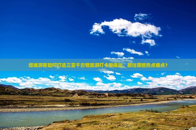 塔城游客如何打造三亚千古情旅游打卡新体验，抓住哪些热点痛点？