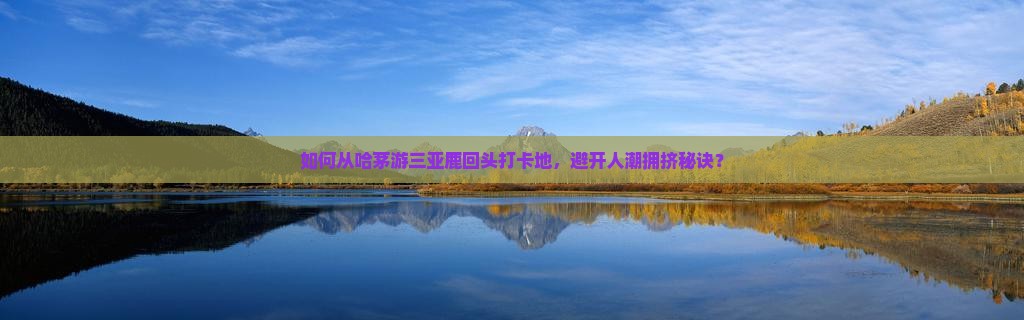如何从哈茅游三亚鹿回头打卡地，避开人潮拥挤秘诀？
