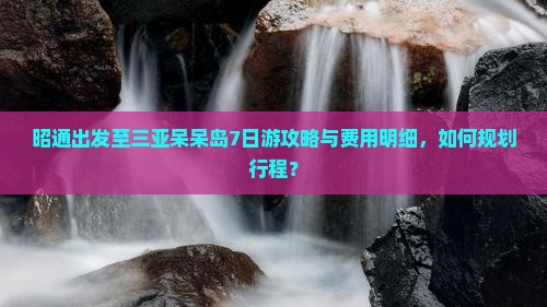 昭通出发至三亚呆呆岛7日游攻略与费用明细，如何规划行程？