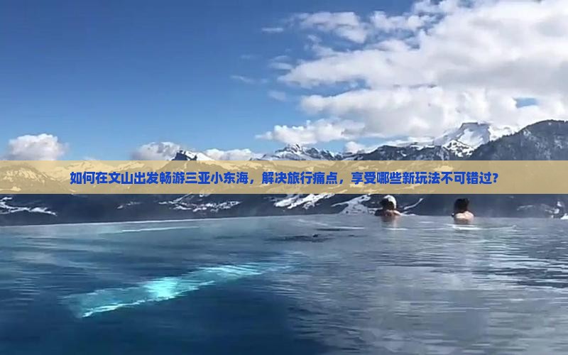 如何在文山出发畅游三亚小东海，解决旅行痛点，享受哪些新玩法不可错过？
