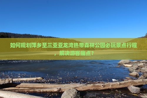如何规划萍乡至三亚亚龙湾热带森林公园必玩景点行程，解决游客痛点？