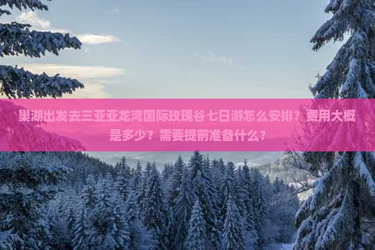 巢湖出发去三亚亚龙湾国际玫瑰谷七日游怎么安排？费用大概是多少？需要提前准备什么？
