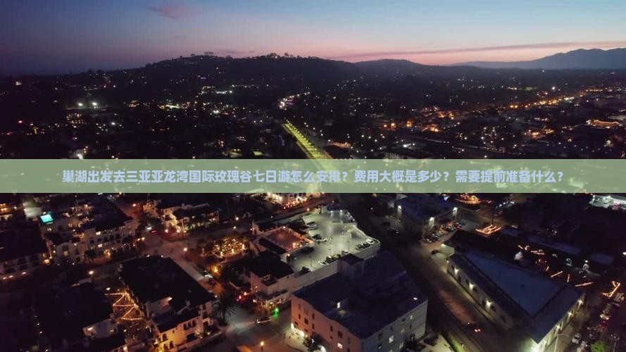 巢湖出发去三亚亚龙湾国际玫瑰谷七日游怎么安排？费用大概是多少？需要提前准备什么？