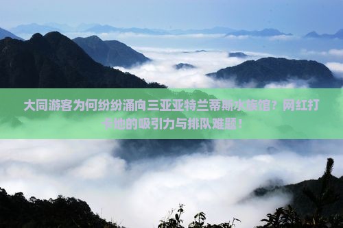 大同游客为何纷纷涌向三亚亚特兰蒂斯水族馆？网红打卡地的吸引力与排队难题！