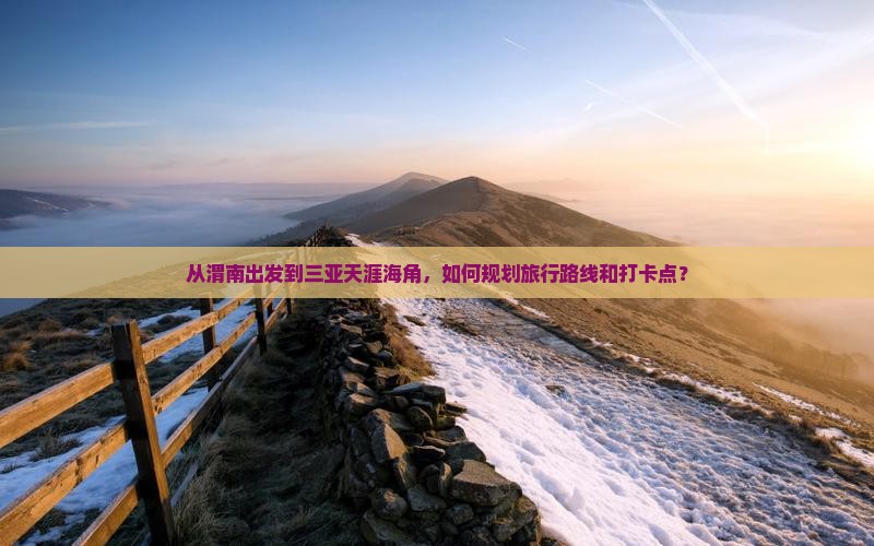 从渭南出发到三亚天涯海角，如何规划旅行路线和打卡点？