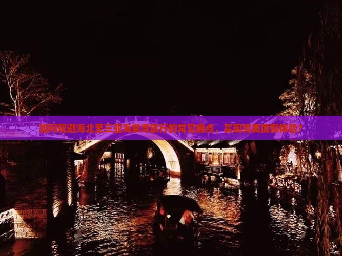 如何规避海北至三亚海棠湾旅行的常见痛点，实现完美度假体验？