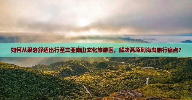 如何从果洛舒适出行至三亚南山文化旅游区，解决高原到海岛旅行痛点？