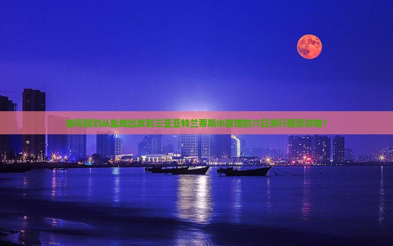 如何规划从盐城出发到三亚亚特兰蒂斯水族馆的六日游行程及攻略？