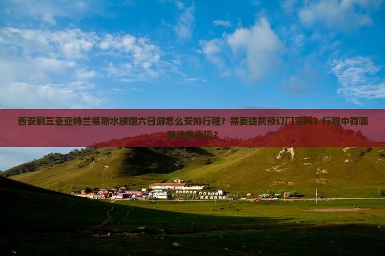 西安到三亚亚特兰蒂斯水族馆六日游怎么安排行程？需要提前预订门票吗？行程中有哪些注意事项？