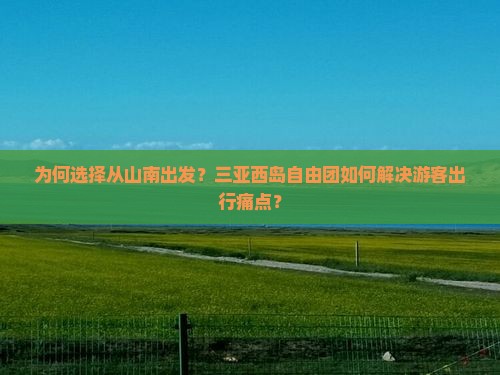 为何选择从山南出发？三亚西岛自由团如何解决游客出行痛点？