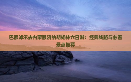 巴彦淖尔去内蒙额济纳胡杨林六日游：经典线路与必看景点推荐