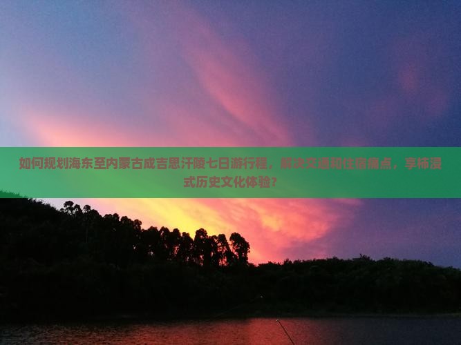 如何规划海东至内蒙古成吉思汗陵七日游行程，解决交通和住宿痛点，享柿浸式历史文化体验？