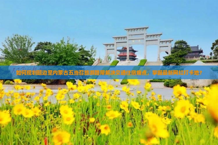 如何规划延边至内蒙古五当召旅游路犀解决交通住宿痛点，掌握最新网红打卡地？