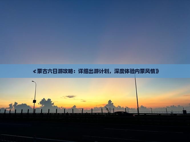≮蒙古六日游攻略：详细出游计划，深度体验内蒙风情》