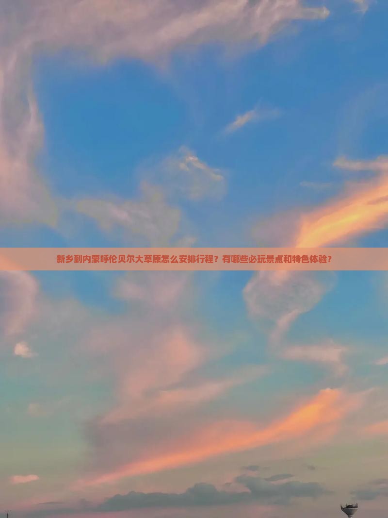 新乡到内蒙呼伦贝尔大草原怎么安排行程？有哪些必玩景点和特色体验？