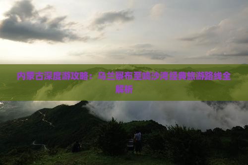 内蒙古深度游攻略：乌兰察布至响沙湾经典旅游路线全解析