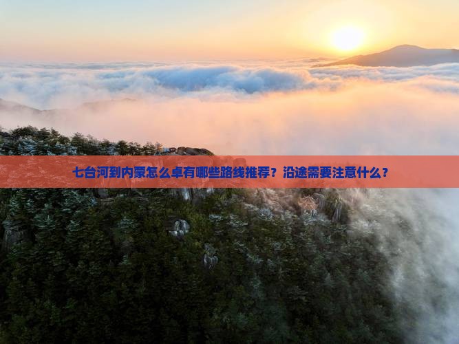 七台河到内蒙怎么卓有哪些路线推荐？沿途需要注意什么？