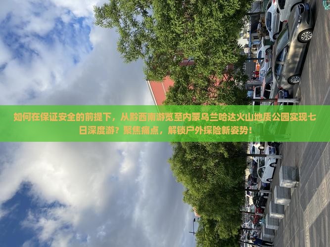 如何在保证安全的前提下，从黔西南游览至内蒙乌兰哈达火山地质公园实现七日深度游？聚焦痛点，解锁户外探险新姿势！