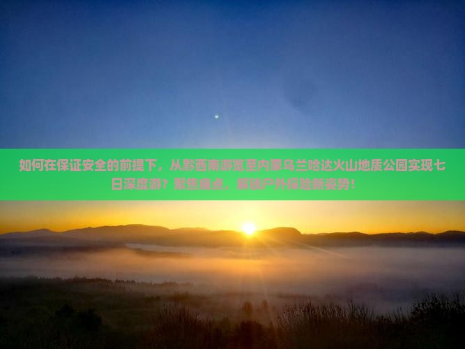 如何在保证安全的前提下，从黔西南游览至内蒙乌兰哈达火山地质公园实现七日深度游？聚焦痛点，解锁户外探险新姿势！