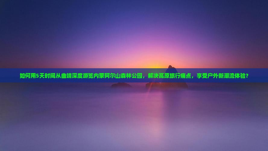 如何用5天时间从曲靖深度游览内蒙阿尔山森林公园，解决高原旅行痛点，享受户外新潮流体验？
