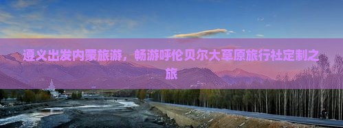 遵义出发内蒙旅游，畅游呼伦贝尔大草原旅行社定制之旅