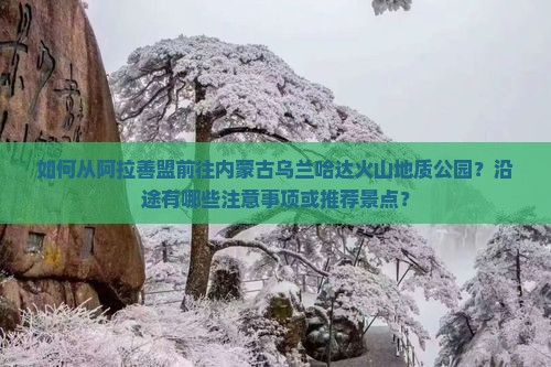 如何从阿拉善盟前往内蒙古乌兰哈达火山地质公园？沿途有哪些注意事项或推荐景点？