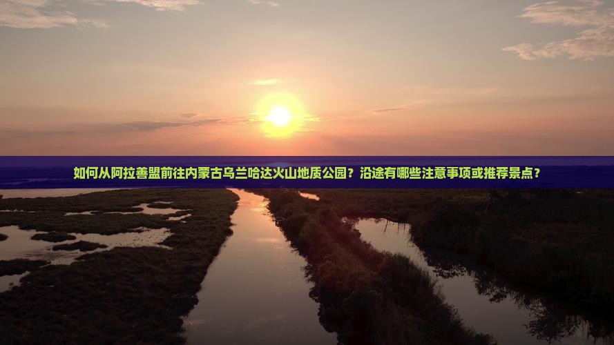 如何从阿拉善盟前往内蒙古乌兰哈达火山地质公园？沿途有哪些注意事项或推荐景点？