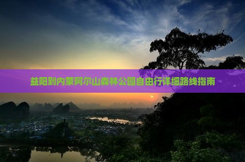 益阳到内蒙阿尔山森林公园自由行详细路线指南