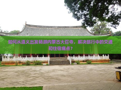 如何从遵义出发畅游内蒙古大召寺，解决旅行中的交通和住宿痛点？
