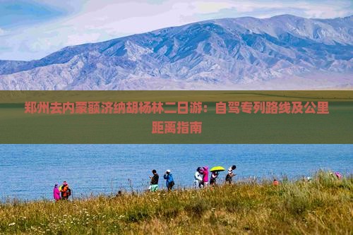 郑州去内蒙额济纳胡杨林二日游:自驾专列路线及公里距离指南 郑州去内蒙额济纳胡杨林二日游:自驾专列路线及公里距离指南