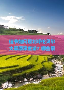佳节如何规划呼伦贝尔大草原深度游？哪些景点不容错过？