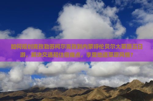 如何规划克孜勒苏柯尔克孜到内蒙呼伦贝尔大草原五日游，解决交通和住宿痛点，享受地道草原风情？