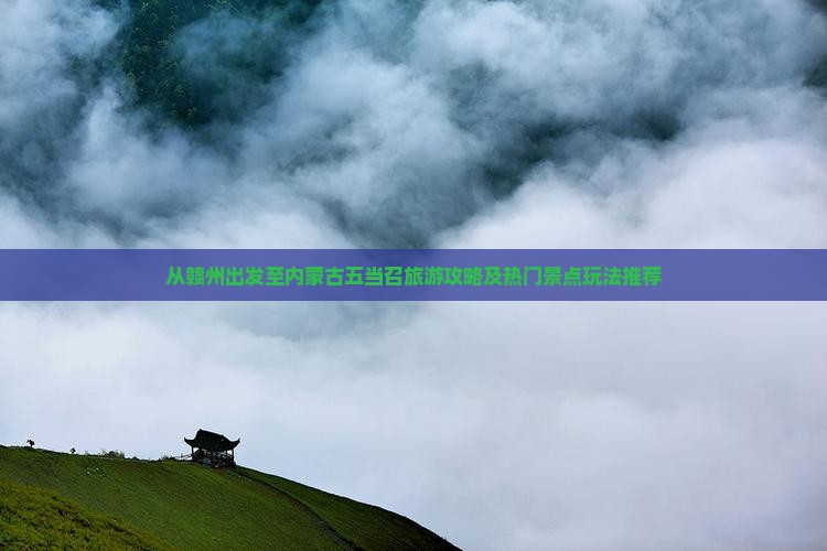 从赣州出发至内蒙古五当召旅游攻略及热门景点玩法推荐
