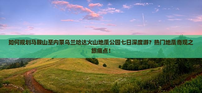 如何规划马鞍山至内蒙乌兰哈达火山地质公园七日深度游？热门地质奇观之旅痛点！