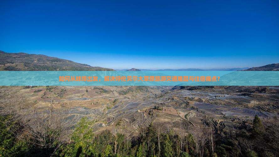 如何从蚌埠出发，解决呼伦贝尔大草原旅游交通难题与住宿痛点？