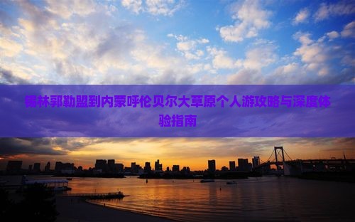 锡林郭勒盟到内蒙呼伦贝尔大草原个人游攻略与深度体验指南