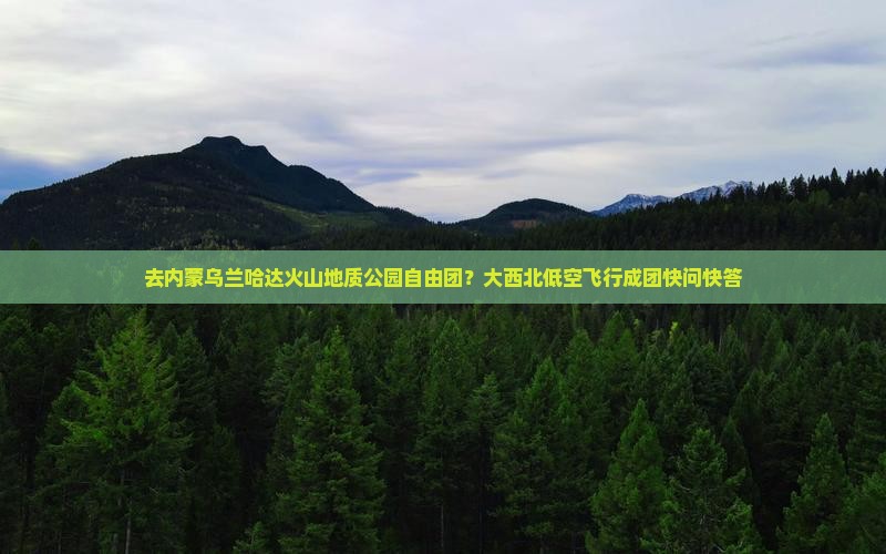 去内蒙乌兰哈达火山地质公园自由团？大西北低空飞行成团快问快答